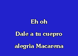 Eh oh

Dale a tu cuepro

alegria Macarena