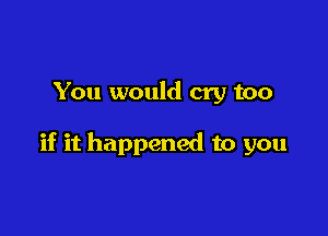 You would cry too

if it happened to you