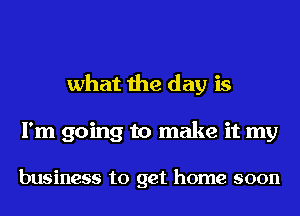 what the day is
I'm going to make it my

business to get home soon