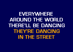 EVERYWHERE
AROUND THE WORLD
THERE'LL BE DANCING

THEYRE DANCING

IN THE STREET