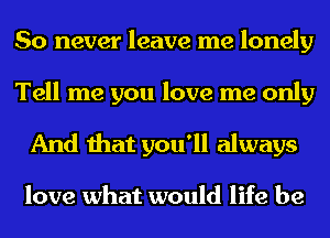 So never leave me lonely

Tell me you love me only
And that you'll always

love what would life be