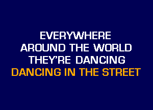 EVERYWHERE
AROUND THE WORLD
THEYRE DANCING
DANCING IN THE STREET