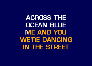 ACROSS THE
OCEAN BLUE
ME AND YOU

WE'RE DANCING
IN THE STREET