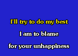 I'll try to do my best

I am to blame

for your unhappinacs