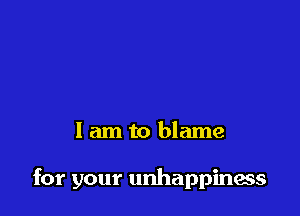 I am to blame

for your unhappinacs