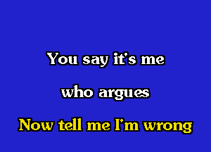 You say it's me

who argues

Now tell me I'm wrong