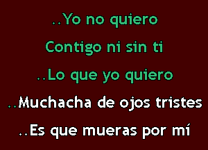 ..Yo no quiero
Contigo ni sin ti
..Lo que yo quiero
..Muchacha de ojos tristes

..Es que mueras por mi