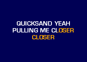 GUICKSAND YEAH
PULLING ME CLOSER

CLOSER