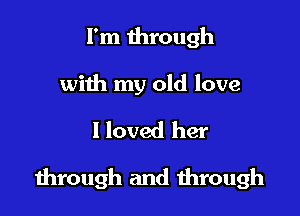 I'm through
with my old love

I loved her

dirough and through