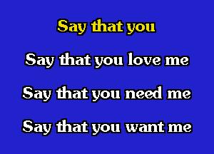 Say that you
Say that you love me

Say that you need me

Say that you want me I