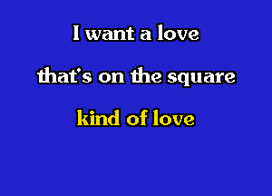 I want a love

that's on the square

kind of love