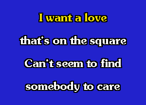 I want a love
that's on the square
Can't seem to find

somebody to care