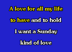 A love for all my life
to have and to hold
I want a Sunday

kind of love