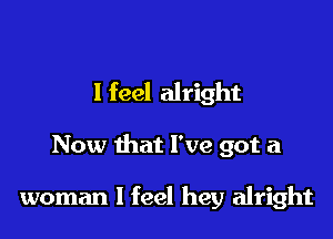 I feel alright

Now that I've got a

woman I feel hey alright