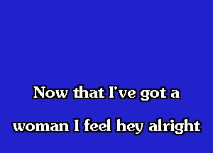 Now that I've got a

woman I feel hey alright