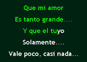 Que mi amor
Es tanto grande....
Y que el tuyo

Solamente. . ..

Vale poco, casi nada...