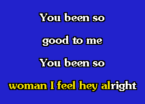 You been so

good to me

You been so

woman I feel hey alright