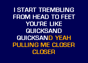 I START TREMBLING
FROM HEAD TO FEET
YOU'RE LIKE
GUICKSAND
GUICKSAND YEAH
PULLING ME CLOSER
CLOSER