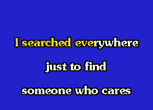 lsearched everywhere

just to find

someone who cares