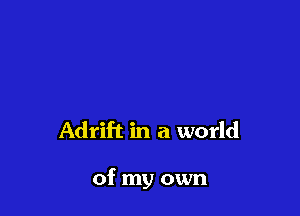 Adrift in a world

of my own