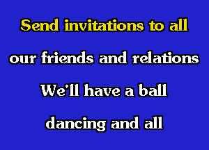 Send invitations to all

our friends and relations
We'll have a ball

dancing and all