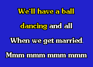 We'll have a ball
dancing and all
When we get married.

Mmmmmmmmmmmm