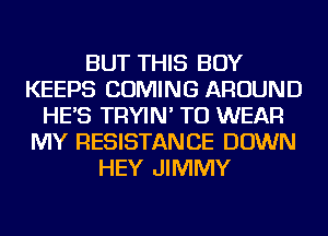 BUT THIS BOY
KEEPS COMING AROUND
HE'S TRYIN' TO WEAR
MY RESISTANCE DOWN
HEY JIMMY