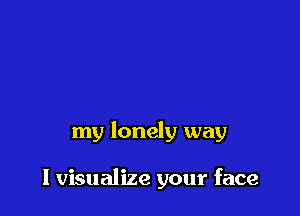 my lonely way

I visualize your face