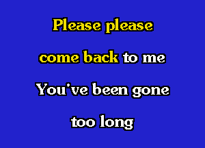 Please please

come back to me

You've been gone

too long