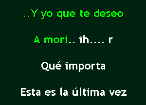 ..Y yo que te deseo

A mori.. ih.... r

Qu importa

Esta es la L'Iltima vez