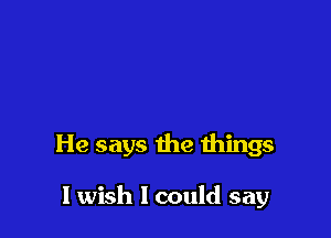 He says the things

I wish I could say