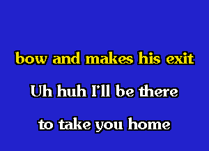 bow and makes his exit
Uh huh I'll be there

to take you home