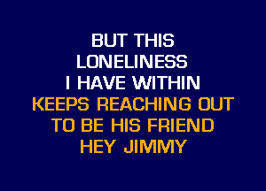 BUT THIS
LONELINESS
I HAVE WITHIN
KEEPS REACHING OUT
TO BE HIS FRIEND
HEY JIMMY

g