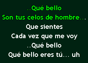 ..Quc bello
Son tus celos de hombre...
Que sientes

Cada vez que me voy
Quc bello
Qu bello eres tL'I... uh