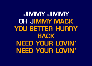 JIMMY JIMMY
UH JIMMY MACK
YOU BETTER HURRY
BACK
NEED YOUR LOVIN'
NEED YOUR LOVIN'