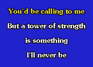 You'd be calling to me
But a tower of strength
is something

I'll never be