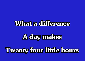 What a difference

A day makes

Twenty four litde hours