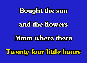 Bought the sun
and the flowers
Mmm where there

Twenty four little hours
