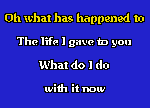 Oh what has happened to

The life I gave to you
What do I do

with it now