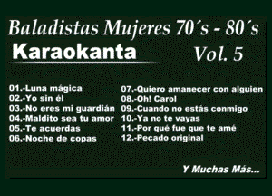 Baladistas Mujeres 70's - 80 's
Karaokanta . Vol. 5

01-1-11! mnalca D?.Qudam nmanccnr can algulnn
OL'TO sin il 08.4711 Carol

OSJHO Otis ml uutnlltn 09.43unndo no cuil comlgo
M-Mulditu I tu umcr 10--YI no tn 1

Ol-TI nculrdu 11.-Por qnb m qua 13 am
W-Nocho d. copay 12.?Kadq onnLnal

Y muchas M295...