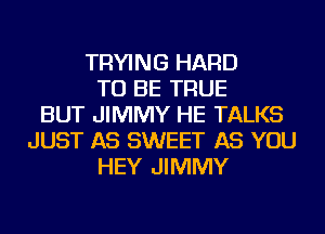 TRYING HARD
TO BE TRUE
BUT JIMMY HE TALKS
JUST AS SWEET AS YOU
HEY JIMMY