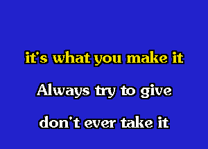 it's what you make it

Always try to give

don't ever take it