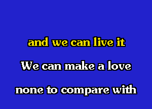 and we can live it

We can make a love

none to compare with