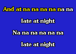 And at na na na na na na
late at night
Na na na na na na

late at night