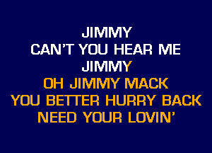 JIMMY
CAN'T YOU HEAR ME
JIMMY
OH JIMMY MACK
YOU BETTER HURRY BACK
NEED YOUR LOVIN'