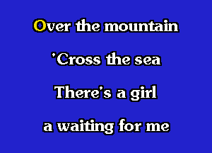 Over the mountain
'Cross the sea

There's a girl

a waiting for me