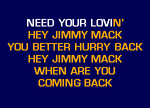 NEED YOUR LOVIN'
HEY JIMMY MACK
YOU BETTER HURRY BACK
HEY JIMMY MACK
WHEN ARE YOU
COMING BACK