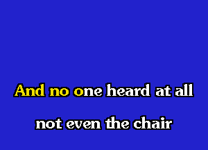 And no one heard at all

not even the chair