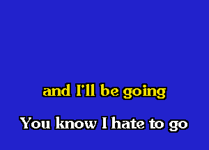 and I'll be going

You know I hate to go