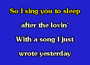 So I sing you to sleep

after the lovin'

With a song ljust

wrote yesterday